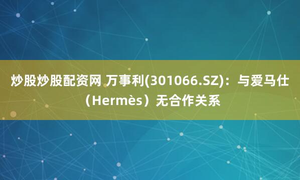 炒股炒股配资网 万事利(301066.SZ)：与爱马仕（Hermès）无合作关系