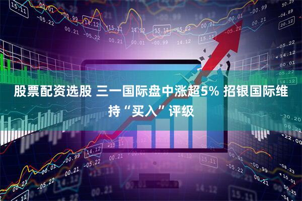 股票配资选股 三一国际盘中涨超5% 招银国际维持“买入”评级