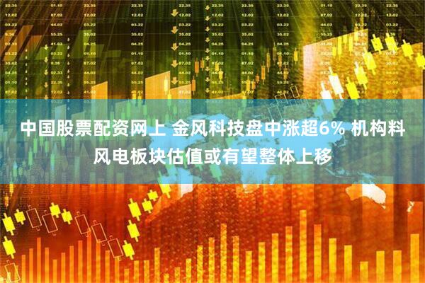 中国股票配资网上 金风科技盘中涨超6% 机构料风电板块估值或有望整体上移