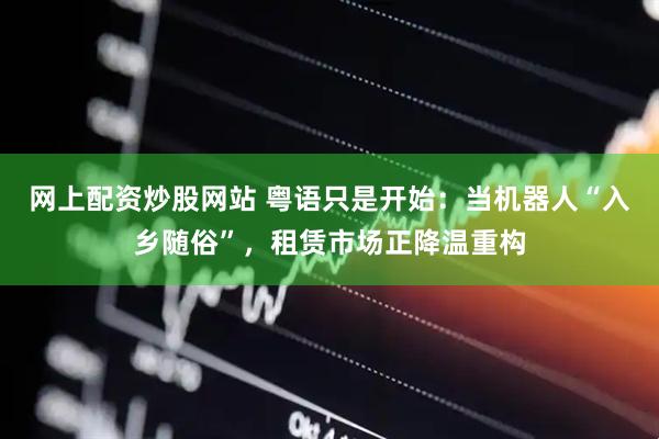 网上配资炒股网站 粤语只是开始：当机器人“入乡随俗”，租赁市场正降温重构