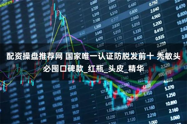 配资操盘推荐网 国家唯一认证防脱发前十 秃敏头必囤口碑款_红瓶_头皮_精华