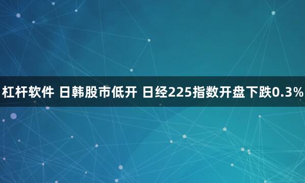 杠杆软件 日韩股市低开 日经225指数开盘下跌0.3%