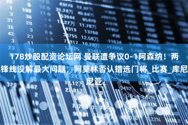 178炒股配资论坛网 曼联遭争议0-1阿森纳！两亿锋线没解最大问题，阿莫林否认错选门将_比赛_库尼亚