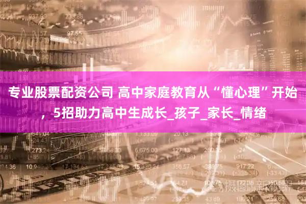 专业股票配资公司 高中家庭教育从“懂心理”开始，5招助力高中生成长_孩子_家长_情绪