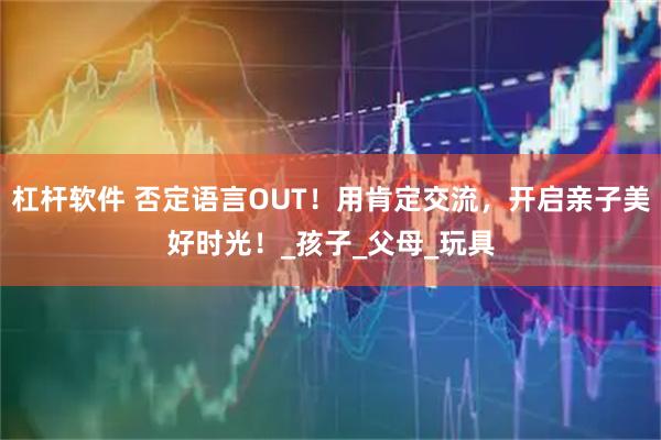 杠杆软件 否定语言OUT！用肯定交流，开启亲子美好时光！_孩子_父母_玩具