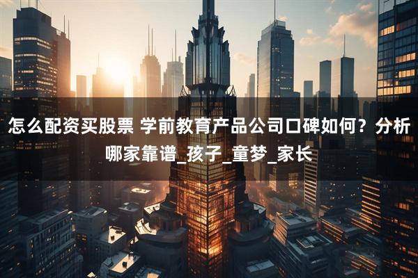 怎么配资买股票 学前教育产品公司口碑如何？分析哪家靠谱_孩子_童梦_家长
